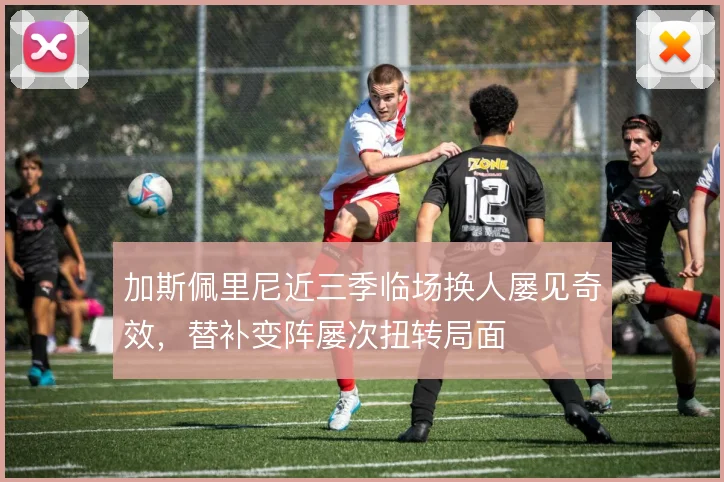 加斯佩里尼近三季临场换人屡见奇效，替补变阵屡次扭转局面