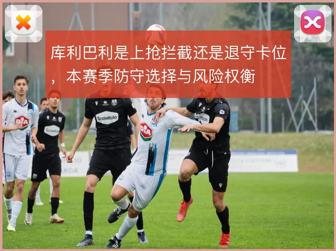 库利巴利是上抢拦截还是退守卡位,本赛季防守选择与风险权衡
