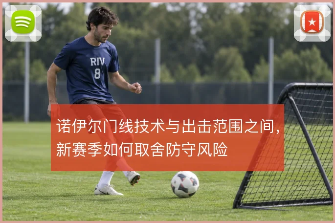 诺伊尔门线技术与出击范围之间,新赛季如何取舍防守风险