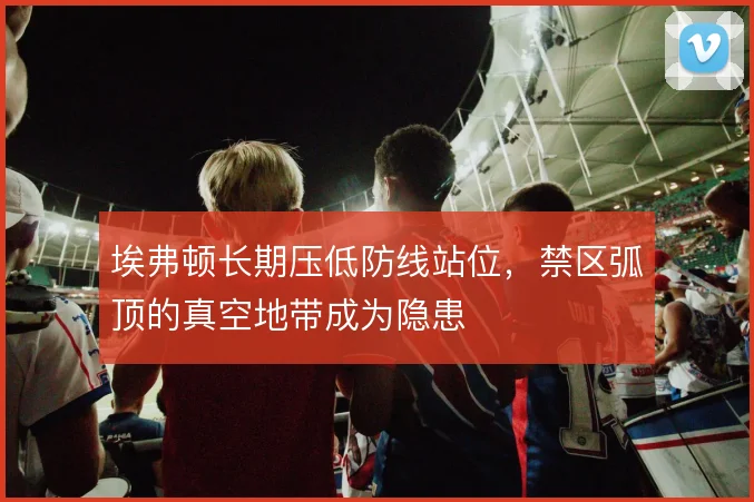 埃弗顿长期压低防线站位，禁区弧顶的真空地带成为隐患