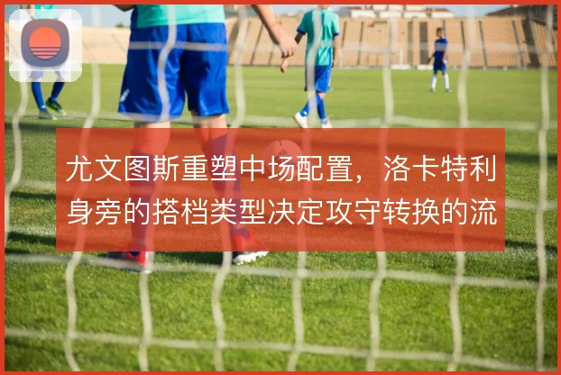 尤文图斯重塑中场配置，洛卡特利身旁的搭档类型决定攻守转换的流畅度