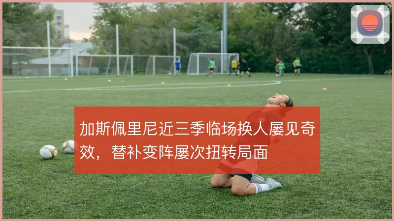 加斯佩里尼近三季临场换人屡见奇效,替补变阵屡次扭转局面