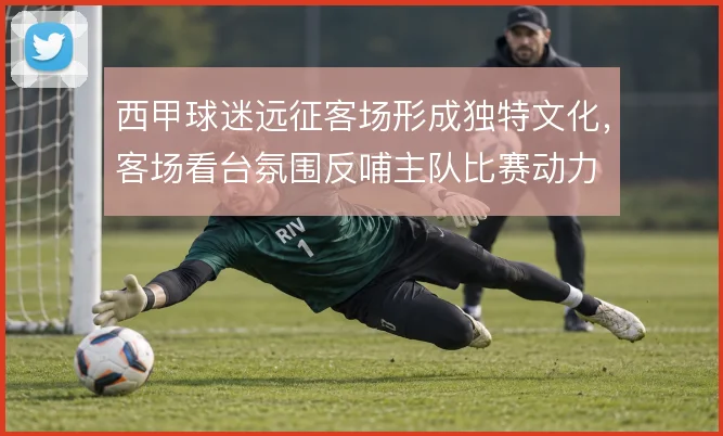 西甲球迷远征客场形成独特文化,客场看台氛围反哺主队比赛动力