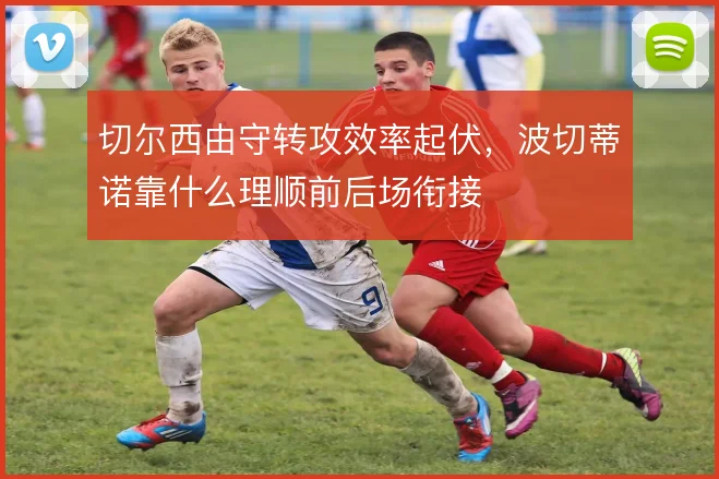切尔西由守转攻效率起伏,波切蒂诺靠什么理顺前后场衔接