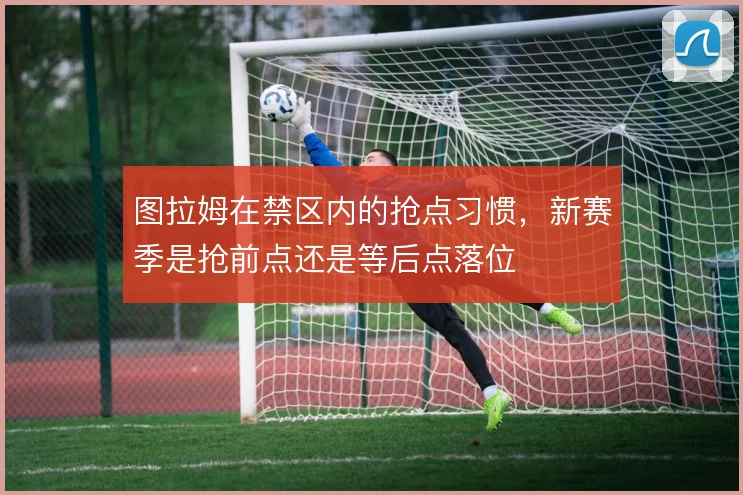 图拉姆在禁区内的抢点习惯,新赛季是抢前点还是等后点落位