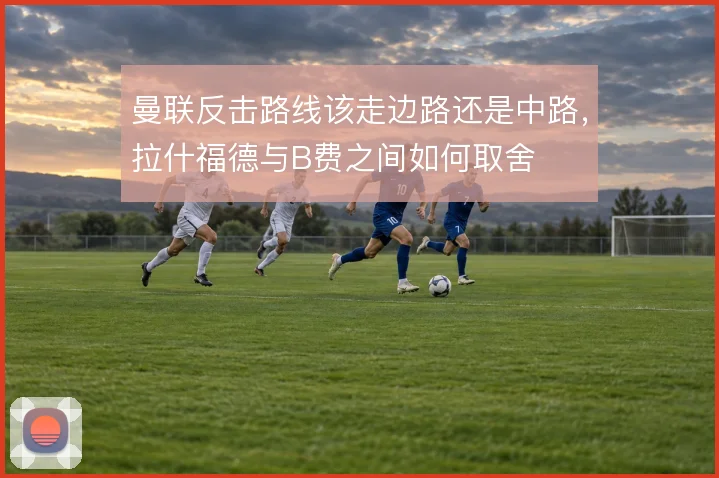 曼联反击路线该走边路还是中路,拉什福德与B费之间如何取舍