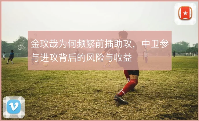 金玟哉为何频繁前插助攻,中卫参与进攻背后的风险与收益