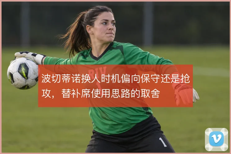 波切蒂诺换人时机偏向保守还是抢攻，替补席使用思路的取舍